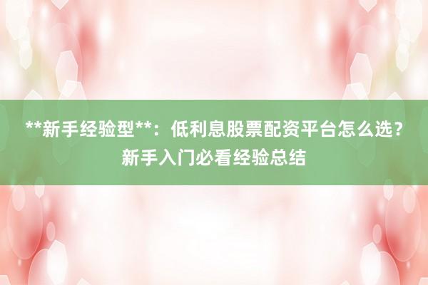**新手经验型**：低利息股票配资平台怎么选？新手入门必看经验总结
