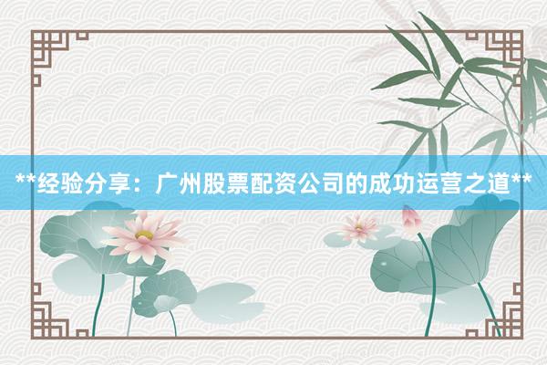 **经验分享：广州股票配资公司的成功运营之道**