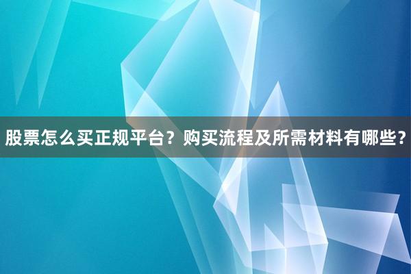 股票怎么买正规平台？购买流程及所需材料有哪些？