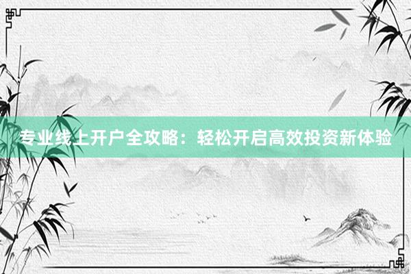 专业线上开户全攻略：轻松开启高效投资新体验