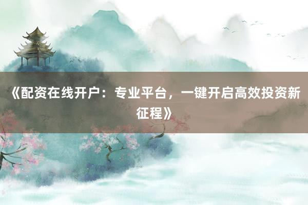 《配资在线开户：专业平台，一键开启高效投资新征程》