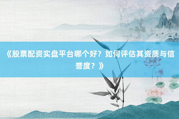 《股票配资实盘平台哪个好？如何评估其资质与信誉度？》