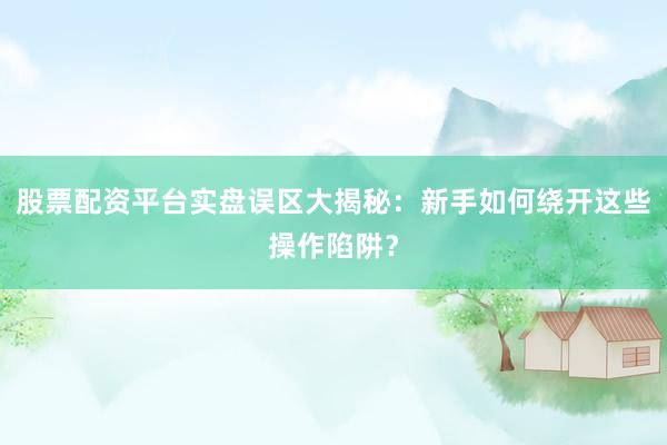 股票配资平台实盘误区大揭秘：新手如何绕开这些操作陷阱？