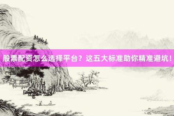 股票配资怎么选择平台？这五大标准助你精准避坑！