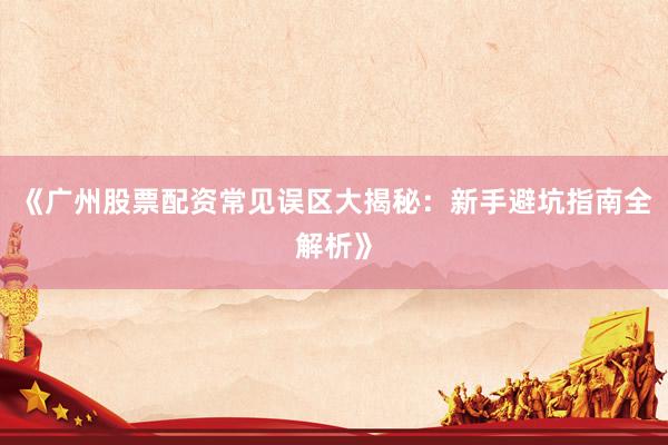 《广州股票配资常见误区大揭秘：新手避坑指南全解析》