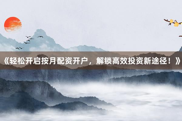 《轻松开启按月配资开户，解锁高效投资新途径！》