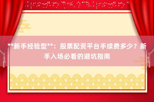 **新手经验型**：股票配资平台手续费多少？新手入场必看的避坑指南