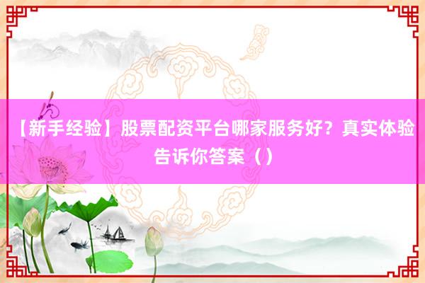 【新手经验】股票配资平台哪家服务好？真实体验告诉你答案（）