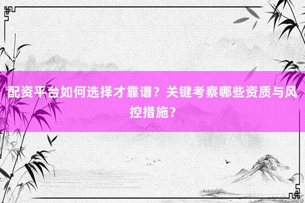 配资平台如何选择才靠谱？关键考察哪些资质与风控措施？