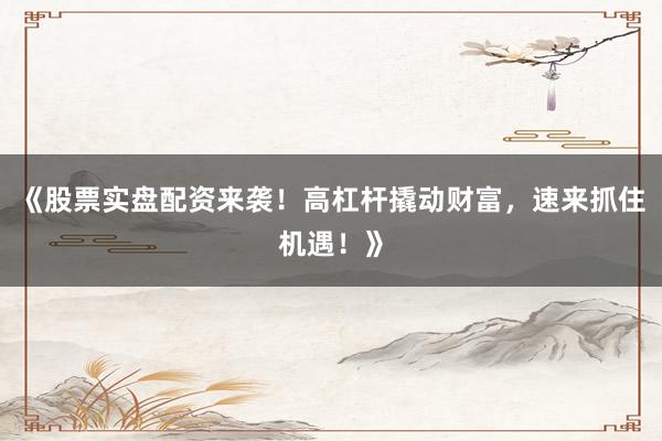 《股票实盘配资来袭！高杠杆撬动财富，速来抓住机遇！》