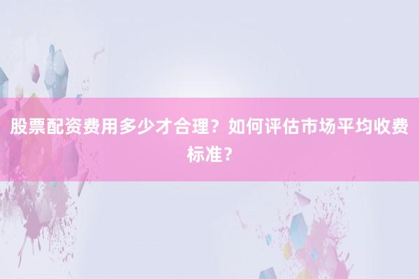 股票配资费用多少才合理？如何评估市场平均收费标准？