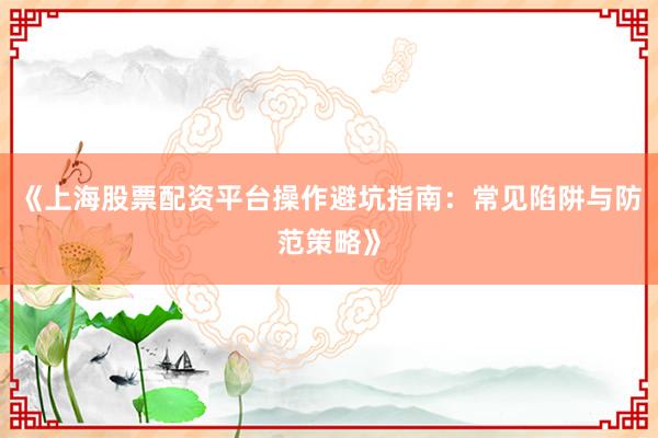 《上海股票配资平台操作避坑指南：常见陷阱与防范策略》