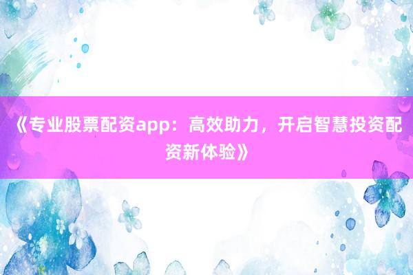 《专业股票配资app：高效助力，开启智慧投资配资新体验》