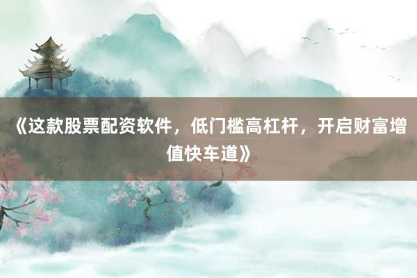 《这款股票配资软件，低门槛高杠杆，开启财富增值快车道》
