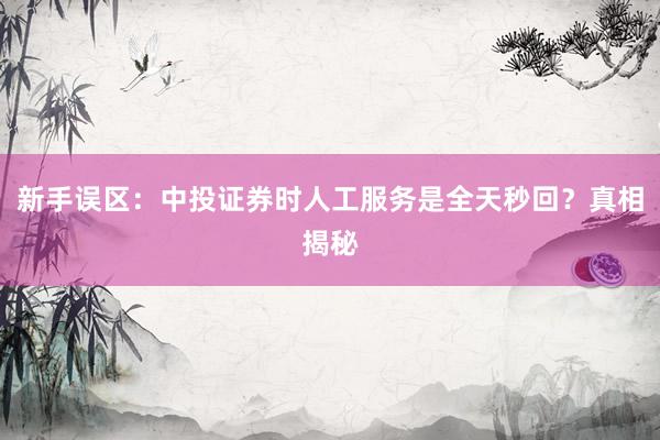 新手误区：中投证券时人工服务是全天秒回？真相揭秘