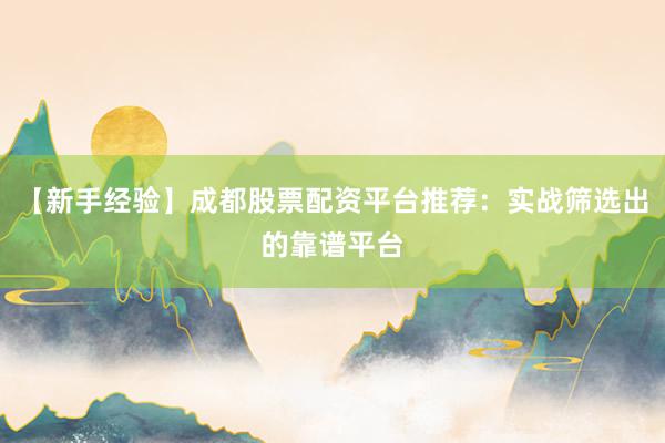 【新手经验】成都股票配资平台推荐：实战筛选出的靠谱平台