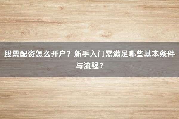 股票配资怎么开户？新手入门需满足哪些基本条件与流程？