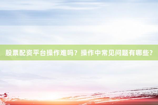股票配资平台操作难吗？操作中常见问题有哪些？