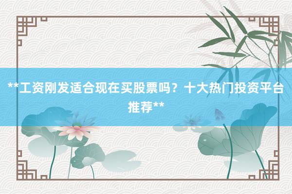 **工资刚发适合现在买股票吗？十大热门投资平台推荐**