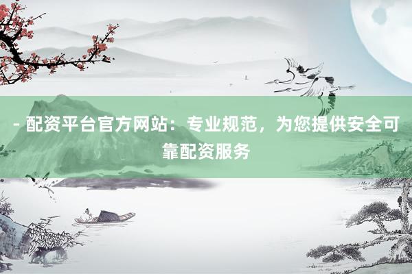 - 配资平台官方网站：专业规范，为您提供安全可靠配资服务