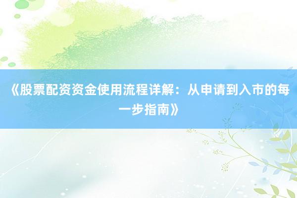 《股票配资资金使用流程详解：从申请到入市的每一步指南》