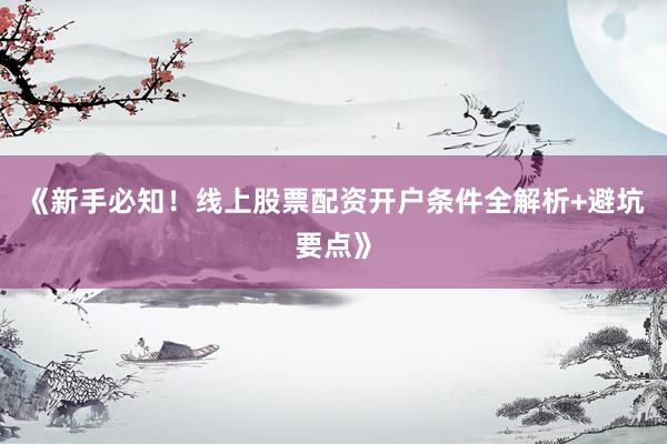 《新手必知！线上股票配资开户条件全解析+避坑要点》