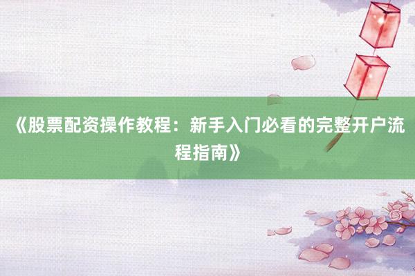 《股票配资操作教程：新手入门必看的完整开户流程指南》