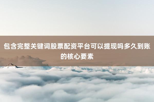 包含完整关键词股票配资平台可以提现吗多久到账的核心要素