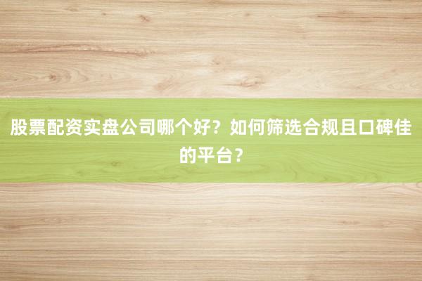 股票配资实盘公司哪个好？如何筛选合规且口碑佳的平台？