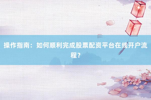 操作指南：如何顺利完成股票配资平台在线开户流程？