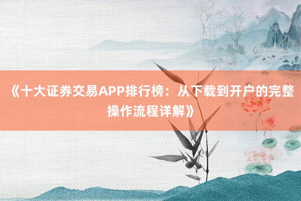 《十大证券交易APP排行榜：从下载到开户的完整操作流程详解》