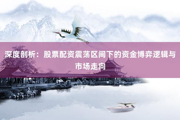 深度剖析：股票配资震荡区间下的资金博弈逻辑与市场走向