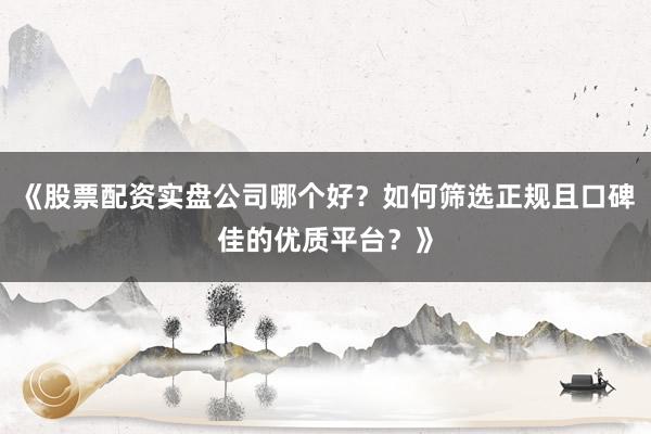 《股票配资实盘公司哪个好？如何筛选正规且口碑佳的优质平台？》