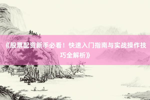 《股票配资新手必看！快速入门指南与实战操作技巧全解析》