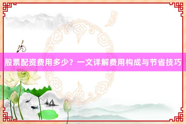 股票配资费用多少？一文详解费用构成与节省技巧