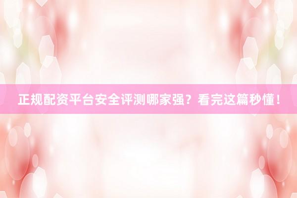 正规配资平台安全评测哪家强？看完这篇秒懂！