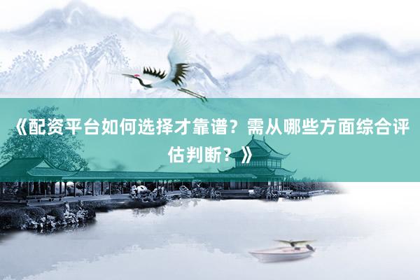 《配资平台如何选择才靠谱？需从哪些方面综合评估判断？》