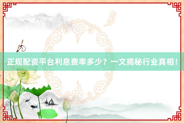 正规配资平台利息费率多少？一文揭秘行业真相！