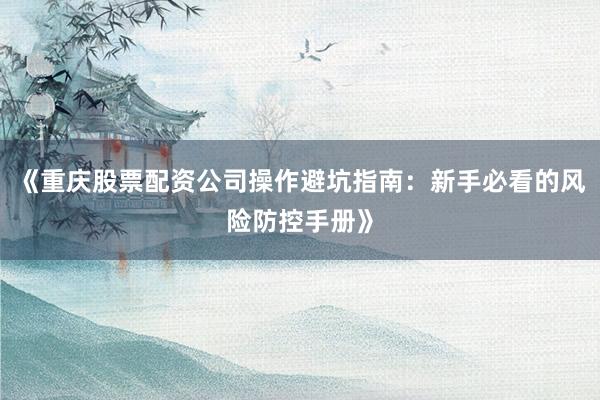 《重庆股票配资公司操作避坑指南：新手必看的风险防控手册》