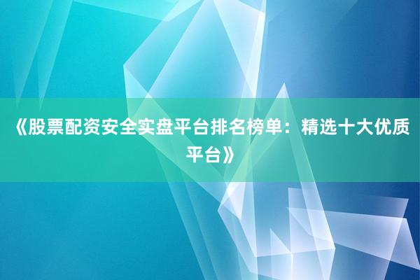 《股票配资安全实盘平台排名榜单：精选十大优质平台》