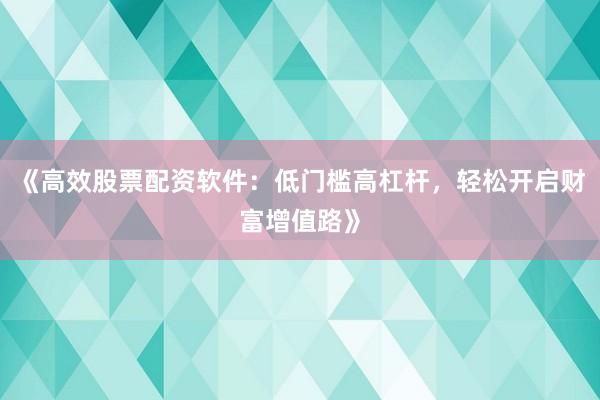 《高效股票配资软件：低门槛高杠杆，轻松开启财富增值路》
