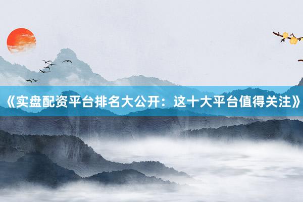《实盘配资平台排名大公开：这十大平台值得关注》