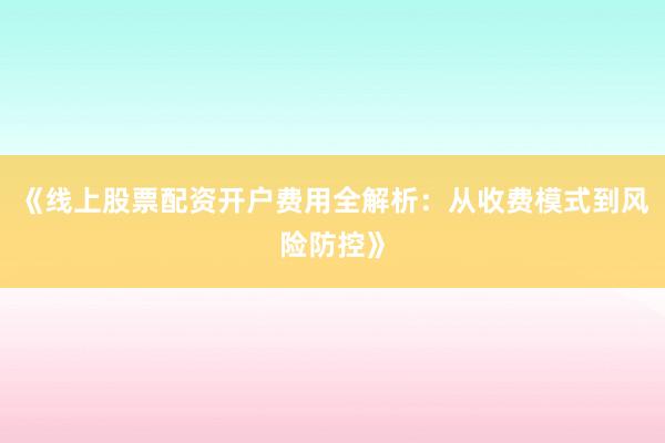 《线上股票配资开户费用全解析：从收费模式到风险防控》
