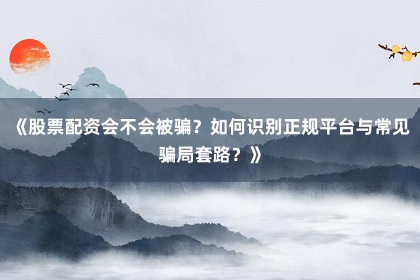 《股票配资会不会被骗？如何识别正规平台与常见骗局套路？》