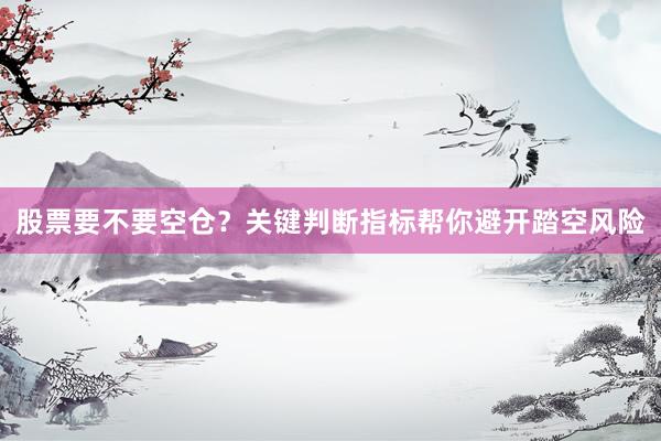 股票要不要空仓？关键判断指标帮你避开踏空风险