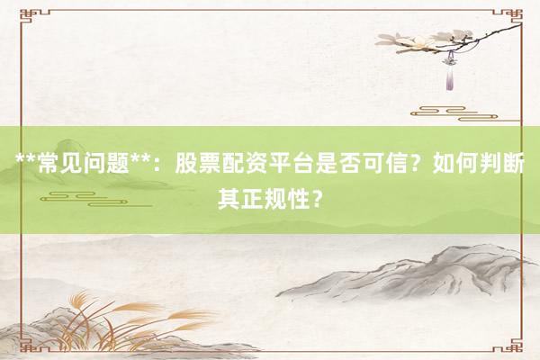 **常见问题**：股票配资平台是否可信？如何判断其正规性？