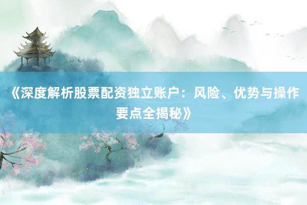 《深度解析股票配资独立账户：风险、优势与操作要点全揭秘》