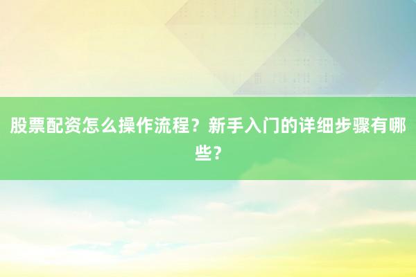 股票配资怎么操作流程？新手入门的详细步骤有哪些？