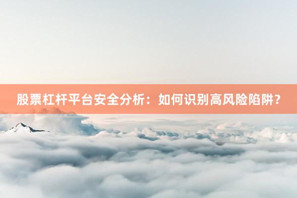 股票杠杆平台安全分析：如何识别高风险陷阱？