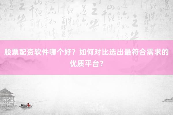 股票配资软件哪个好？如何对比选出最符合需求的优质平台？